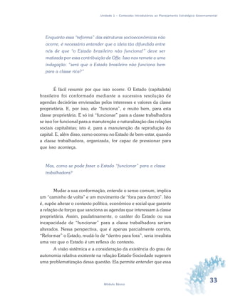 33Módulo Básico
Unidade 1 – Conteúdos Introdutórios ao Planejamento Estratégico Governamental
Enquanto essa “reforma” das estruturas socioeconômicas não
ocorre, é necessário entender que a ideia tão difundida entre
nós de que “o Estado brasileiro não funciona!” deve ser
matizada por essa contribuição de Offe. Isso nos remete a uma
indagação: “será que o Estado brasileiro não funciona bem
para a classe rica?”
É fácil resumir por que isso ocorre. O Estado (capitalista)
brasileiro foi conformado mediante a sucessiva resolução de
agendas decisórias enviesadas pelos interesses e valores da classe
proprietária. E, por isso, ele “funciona”, e muito bem, para esta
classe proprietária. E só irá “funcionar” para a classe trabalhadora
se isso for funcional para a manutenção e naturalização das relações
sociais capitalistas; isto é, para a manutenção da reprodução do
capital. E, além disso, como ocorreu no Estado de bem-estar, quando
a classe trabalhadora, organizada, for capaz de pressionar para
que isso aconteça.
Mas, como se pode fazer o Estado “funcionar” para a classe
trabalhadora?
Mudar a sua conformação, entende o senso comum, implica
um “caminho de volta” e um movimento de “fora para dentro”. Isto
é, supõe alterar o contexto político, econômico e social que garante
a relação de forças que sanciona as agendas que interessam à classe
proprietária. Assim, paulatinamente, o caráter do Estado ou sua
incapacidade de “funcionar” para a classe trabalhadora seriam
alterados. Nessa perspectiva, que é apenas parcialmente correta,
“Reformar” o Estado, mudá-lo de “dentro para fora”, seria irrealista
uma vez que o Estado é um reflexo do contexto.
A visão sistêmica e a consideração da existência do grau de
autonomia relativa existente na relação Estado-Sociedade sugerem
uma problematização dessa questão. Ela permite entender que essa
 