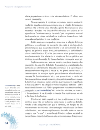 34 Especialização em Gestão Pública
Planejamento Estratégico Governamental
alteração prévia do contexto pode não ser suficiente. E, talvez, nem
mesmo necessária.
No que respeita à condição necessária, parece possível ir
mudando aquela conformação mesmo que a relação de forças no
contexto não se tenha ainda alterado a ponto de desencadear uma
mudança “natural” ou socialmente induzida no Estado. Se o
aparelho de Estado está sendo “ocupado” por um governo sensível
às demandas da classe trabalhadora, tenderá a haver dentro dele
uma relação favorável a essa mudança.
Então, esse governo poderá, ainda que a relação de forças
políticas e econômicas no contexto não seja a ela favorável,
pressionar para que a agenda decisória se vá aproximando da sua
agenda de governo; a qual inclui, por construção, as demandas da
classe trabalhadora. E seria justamente esse processo que,
simultaneamente, iria alterando a relação de forças políticas no
contexto e a configuração do Estado herdado por aquele governo.
Suplementarmente, teria de ocorrer, no plano interno, dos
integrantes do aparelho de Estado (burocratas), a neutralização dos
contrários ao atendimento daquelas demandas e a capacitação e
empoderamento daqueles a favor. E, no plano institucional, a
desmontagem de arranjos legais, procedimentos administrativos,
normas de funcionamento etc., que garantiriam o modo de
funcionamento que aquele governo estivesse interessado em mudar.
E, também, a criação de outros arranjos que trouxessem engatilhada
a mudança através da adoção de metodologias de trabalho – entre
as quais ressaltamos a do PEG – que permitam maior racionalidade,
transparência, accountability* etc. no âmbito interno e, no externo,
o favorecimento à participação crescente dos movimentos sociais
e da classe trabalhadora.
O primeiro caso, aquele em que a alteração prévia do
contexto pode não ser suficiente para mudar o caráter do Estado,
remete a uma conjuntura em que o contexto, em função de um
movimento de ascensão da conscientização e mobilização da classe
trabalhadora, está sendo rapidamente alterado, mas em que o
governo que “ocupa” o aparelho de Estado, embora sensível às
demandas da classe trabalhadora, não se mostra capaz de promover
34
*Accountability – reme-
te para dimensões como
prestação de contas, res-
ponsabilidade social, ve-
rificação da qualidade de
serviço prestado, escru-
tínio público, etc. Fonte:
<http://tinyurl.com/
nhoz2r>. Acesso em: 15
set. 2008.
 