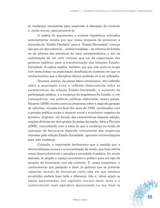 35Módulo Básico
Unidade 1 – Conteúdos Introdutórios ao Planejamento Estratégico Governamental
as mudanças necessárias para responder à alteração do contexto
e, muito menos, para promovê-la.
A cadeia de argumentos e eventos hipotéticos indicados
anteriormente mostra por que nossa proposta de promover a
transição do “Estado Herdado” para o “Estado Necessário” começa
não por um dos extremos – ambos irrealistas – de reforma do Estado
ou da reforma das estruturas do meio socioeconômico, e sim na
mobilização de um ciclo virtuoso que vai da capacitação dos
gestores públicos para a transformação das relações Estado-
Sociedade. A cadeia explica, também, por que este texto se ocupa
com tanta ênfase na explicitação detalhada do contexto em que os
conhecimentos que a disciplina oferece poderão vir a ser utilizados.
Diversos autores, de países latino-americanos, têm refletido
sobre a associação entre a reflexão desenvolvida sobre as
características da relação Estado-Sociedade, o aumento da
participação política, e a mudança da arquitetura do Estado; e, em
consequência, nas políticas públicas elaboradas nesses países.
Paramio (2008) mostra como as propostas sobre a segunda geração
de reformas, iniciada no final dos anos de 1990, combinadas com
a pressão política contra o impacto social e econômico negativo da
primeira, originam, em função das características daquela relação,
reações distintas em dois grupos de países da região. Atrio e Piccone
(2008), concordando com a ideia de que a mudança no modo de
operação da burocracia depende criticamente das exigências
impostas pela relação Estado-Sociedade, apontam recomendações
para esta mudança.
Contudo, é importante lembrarmos que à medida que a
democratização avance e a concentração de renda, que hoje asfixia
nosso desenvolvimento e penaliza a sociedade brasileira, for sendo
alterada, se amplia o espaço econômico e político para um tipo de
atuação da burocracia com ela coerente. E, nessa conjuntura, o
conhecimento que passarão a deter os gestores que se pretende
capacitar através de iniciativas como esta em que estamos
envolvidos poderá fazer toda a diferença. Isto é, talvez sejam as
ideias apresentadas nos capítulos iniciais deste texto e o
conhecimento mais operativo apresentado no seu final os
 