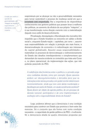 36 Especialização em Gestão Pública
Planejamento Estratégico Governamental
responsáveis por se alcançar ou não a governabilidade necessária
para tornar sustentável o processo de mudança social em que a
sociedade está empenhada. Daí a importância de disponibilizar
conhecimentos aos gestores públicos que possam levar à melhoria
das políticas, ao aumento da eficácia da sua própria “máquina”, e
à sua transformação numa direção coerente com a materialização
daquele novo estilo de desenvolvimento.
Privatização, desregulação e liberalização dos mercados têm
impedido que o Estado brasileiro se concentre em saldar a dívida
social e, enquanto Estado-nação – capitalista, por certo –, assumir
suas responsabilidades em relação à proteção aos mais fracos, à
desnacionalização da economia e à subordinação aos interesses
do capital globalizado. Assumir essas responsabilidades e
materializar os processos de democratização e redimensionamento
do Estado são desafios interdependentes e complementares que
demandam de maneira evidente os conteúdos que trata este Curso
e, no plano operacional, da implementação das ações, que não
poderão prescindir do PEG.
A redefinição das fronteiras entre o público e o privado exige
uma cuidadosa decisão, como por exemplo: Quais assuntos
podem ser desregulamentados e deixados para que as
interações entre atores privados com poder similar determinem
incrementalmente, ainda que com uma atenta monitoração e
fiscalização por parte do Estado, um ajuste socialmente aceitável?
Quais devem ser objeto da agenda pública, de um processo de
decisão racional, participativo e de uma implementação e
avaliação sob a responsabilidade direta do Estado?
Logo, podemos afirmar que a democracia é uma condição
necessária para construir um Estado que promova o bem-estar das
maiorias. Só o conjunto que ela forma com outra condição
necessária – a capacidade de gestão pública e de PEG – é suficiente.
Só a democracia aliada às quatro dimensões propostas por
v
A seção que analisa a
questão da
governabilidade e do
Triângulo de Governo é
especialmente
elucidativa a este
respeito.
 