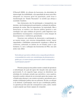 37Módulo Básico
Unidade 1 – Conteúdos Introdutórios ao Planejamento Estratégico Governamental
O’Donnell (2004), de eficácia da burocracia, da efetividade do
sistema legal, da credibilidade, e da capacidade de atuar como filtro
adequado ao interesse geral da população, pode levar à
transformação do “Estado Necessário” no sentido que almeja a
sociedade brasileira.
Sem democracia não há participação e transparência nas
decisões, não há planejamento participativo, avaliação de políticas,
prestação de contas. Não há responsáveis, há impunidade. Mas a
democracia, se restrita a um discurso político genérico e sem
correlação com ação cotidiana de governo, pode degenerar num
assembleísmo inconsequente e irresponsável e numa situação de
descompromisso e ineficiência generalizada.
Governar num ambiente de democracia e participação e,
ao mesmo tempo, com enormes desigualdades sociais, requer
capacidades e habilidades extremamente complexas e difíceis de
conformar, sobretudo no âmbito de um Estado como o que
herdamos. E, sem a utilização das ferramentas do PEG, isso será
ainda mais difícil.
Você sabe por que tanto a direita como a esquerda perceberam
a necessidade de contar com metodologias de planejamento e
gestão que, ao mesmo tempo, promovam e deem consequência
à participação popular?
Primeiro porque já não podem manter o estado de ignorância
e subordinação do qual até agora têm lançado mão para seguir
governando. E, em segundo lugar, porque ao abandonar sua
estratégia de revolução armada que permitiria a seus quadros,
tomando o poder e através de um renovado apoio das massas, usar
o Estado para alcançar o seu cenário normativo, perceberam que a
simples mobilização política não era suficiente. De fato, ao abraçar
a via eleitoral, a participação, mais do que a mobilização política,
é a garantia que têm para dar consequência e para, assim, manter
o apoio popular que foram capazes de conquistar.
 