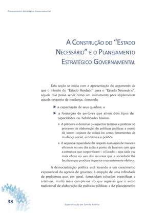 38 Especialização em Gestão Pública
Planejamento Estratégico Governamental
A CONSTRUÇÃO DO “ESTADO
NECESSÁRIO” E O PLANEJAMENTO
ESTRATÉGICO GOVERNAMENTAL
Esta seção se inicia com a apresentação do argumento de
que o trânsito do “Estado Herdado” para o “Estado Necessário”,
aquele que possa servir como um instrumento para implementar
aquela proposta de mudança, demanda:
 a capacitação de seus quadros; e
 a formação de gestores que aliem dois tipos de
capacidades ou habilidades básicas.
 A primeira é dominar os aspectos teóricos e práticos do
processo de elaboração de políticas públicas a ponto
de serem capazes de utilizá-los como ferramentas da
mudança social, econômica e política.
 A segunda capacidade diz respeito à atuação de maneira
eficiente no seu dia a dia a ponto de fazerem com que
a estrutura que corporificam – o Estado – seja cada vez
mais eficaz no uso dos recursos que a sociedade lhe
faculta e que produza impactos crescentemente efetivos.
A democratização política está levando a um crescimento
exponencial da agenda de governo; à erupção de uma infinidade
de problemas que, em geral, demandam soluções específicas e
criativas, muito mais complexas do que aquelas que o estilo
tradicional de elaboração de políticas públicas e de planejamento
 