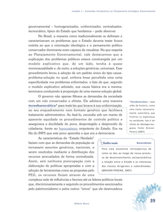 39Módulo Básico
Unidade 1 – Conteúdos Introdutórios ao Planejamento Estratégico Governamental
governamental – homogeneizador, uniformizador, centralizador,
tecnocrático, típico do Estado que herdamos – pode absorver.
No Brasil, a maneira como tradicionalmente se definiam e
caracterizavam os problemas que o Estado deveria tratar ficava
restrita ao que a orientação ideológica e o pensamento político
conservador dominante eram capazes de visualizar. No que respeita
ao Planejamento Governamental, vale destacarmos que a
explicação dos problemas públicos estava constrangida por um
modelo explicativo que, de um lado, tendia à quase
monocausalidade e, de outro, a soluções genéricas, universais. Esse
procedimento levou à adoção de um padrão único do tipo causa-
problema-solução no qual, embora fosse percebida uma certa
especificidade nos problemas enfrentados, o fato de que, segundo
o modelo explicativo adotado, sua causa básica era a mesma,
terminava conduzindo à proposição de uma mesma solução global.
O governo não apenas filtrava as demandas da sociedade
com um viés conservador e elitista. Ele adotava uma maneira
tecnoburocrática* para tratá-las que levava à sua uniformização,
ao seu enquadramento num formato genérico que facilitava
tratamento administrativo. Ao fazê-lo, escondia sob um manto de
aparente equidade os procedimentos de controle político e
assegurava a docilidade do povo, desprotegido e desprovido de
cidadania, frente ao burocratismo onipotente do Estado. Era na
fila do INPS que este povo aprendia o que era a democracia.
As características do “Estado Herdado”
faziam com que as demandas da população se
tornassem assuntos genéricos, nacionais, a
serem resolvidos mediante a distribuição dos
recursos arrecadados de forma centralizada.
Assim, sem nenhuma preocupação com a
elaboração de políticas apropriadas e com a
adoção de ferramentas como as propostas pelo
PEG, os recursos fluíam através de uma
complexa rede de influências e favores até os lideres políticos locais
que, discricionariamente e seguindo os procedimentos sancionados
pelo patrimonialismo e pelos outros “ismos” que ele desencadeou
*Tecnoburocrática – novo
vilão da história, como
uma classe necessaria-
mente autoritária que
frustrou as esperanças
no socialismo. Isto é ser
vítima da ideologia bur-
guesa. Fonte: Bresser-
Pereira (2007).
Burocratismo
Para uma excelente retrospectiva de
como se deu ao longo do nosso proces-
so de desenvolvimento socioeconômico
a relação entre o Estado e os interesses
das classes dirigentes e subordinadas.
(BRESSER-PEREIRA, 2007).
Saiba mais
 