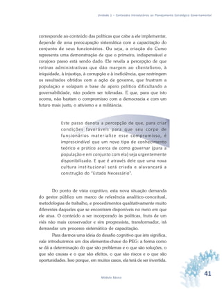 41Módulo Básico
Unidade 1 – Conteúdos Introdutórios ao Planejamento Estratégico Governamental
corresponde ao conteúdo das políticas que cabe a ele implementar,
depende de uma preocupação sistemática com a capacitação do
conjunto de seus funcionários. Ou seja, a criação do Curso
representa uma demonstração de que o primeiro, indispensável e
corajoso passo está sendo dado. Ele revela a percepção de que
rotinas administrativas que dão margem ao clientelismo, à
iniquidade, à injustiça, à corrupção e à ineficiência, que restringem
os resultados obtidos com a ação de governo, que frustram a
população e solapam a base de apoio político dificultando a
governabilidade, não podem ser toleradas. E que, para que isto
ocorra, não bastam o compromisso com a democracia e com um
futuro mais justo, o ativismo e a militância.
Este passo denota a percepção de que, para criar
condições favoráveis para que seu corpo de
funcionários materialize esse compromisso, é
imprescindível que um novo tipo de conhecimento
teórico e prático acerca de como governar (para a
população e em conjunto com ela) seja urgentemente
disponibilizado. E que é através dele que uma nova
cultura institucional será criada e alavancará a
construção do “Estado Necessário”.
Do ponto de vista cognitivo, esta nova situação demanda
do gestor público um marco de referência analítico-conceitual,
metodologias de trabalho, e procedimentos qualitativamente muito
diferentes daqueles que se encontram disponíveis no meio em que
ele atua. O conteúdo a ser incorporado às políticas, fruto de um
viés não mais conservador e sim progressista, transformador, irá
demandar um processo sistemático de capacitação.
Para darmos uma ideia do desafio cognitivo que isto significa,
vale introduzirmos um dos elementos-chave do PEG: a forma como
se dá a determinação do que são problemas e o que são soluções, o
que são causas e o que são efeitos, o que são riscos e o que são
oportunidades. Isso porque, em muitos casos, ela terá de ser invertida.
 