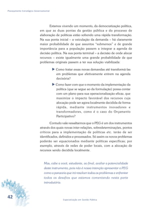 42 Especialização em Gestão Pública
Planejamento Estratégico Governamental
Estamos vivendo um momento, da democratização política,
em que as duas pontas da gestão pública e do processo de
elaboração de políticas estão sofrendo uma rápida transformação.
Na sua ponta inicial – a veiculação da demanda – há claramente
maior probabilidade de que assuntos “submersos” e de grande
importância para a população passem a integrar a agenda de
decisão política. Na sua ponta terminal – a decisão de onde alocar
recursos – existe igualmente uma grande probabilidade de que
problemas originais passem a ter sua solução viabilizada:
 Como tratar essas novas demandas até transformá-las
em problemas que efetivamente entrem na agenda
decisória?
 Como fazer com que o momento da implementação da
política (que se segue ao da formulação) possa contar
com um plano para sua operacionalização eficaz, que
maximize o impacto favorável dos recursos cuja
alocação pode ser agora localmente decidida de forma
rápida, mediante instrumentos inovadores e
transformadores, como é o caso do Orçamento
Participativo?
Contudo vale ressaltarmos que o PEG é um dos instrumentos
através dos quais novas inter-relações, sobredeterminações, pontos
críticos para a implementação de políticas etc. terão de ser
identificados, definidos e processados. Só assim os novos problemas
poderão ser equacionados mediante políticas específicas; por
exemplo, através de redes de poder locais, com a alocação de
recursos sendo decidida localmente.
Mas, cabe a você, estudante, ao final, avaliar a potencialidade
deste instrumento, pois não é nossa intenção apresentar o PEG
como a panaceia que irá resolver todos os problemas e enfrentar
todos os desafios que estamos comentando nesta parte
introdutória.
 