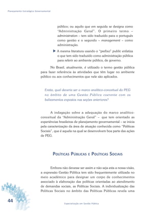 44 Especialização em Gestão Pública
Planejamento Estratégico Governamental
público; ou aquilo que em seguida se designa como
“Administração Geral”. O primeiro termo –
administration – tem sido traduzido para o português
como gestão e o segundo – management – como
administração.
 A mesma literatura usando o “prefixo” public enfatiza
o que tem sido traduzido como administração pública
para referir ao ambiente público, de governo.
No Brasil, atualmente, é utilizado o termo gestão pública
para fazer referência às atividades que têm lugar no ambiente
público ou aos conhecimentos que nele são aplicados.
Então, qual deveria ser o marco analítico-conceitual do PEG
no âmbito de uma Gestão Pública coerente com os
balizamentos expostos nas seções anteriores?
A indagação sobre a adequação do marco analítico-
conceitual da “Administração Geral” – que tem orientado as
experiências brasileiras de planejamento governamental – se inicia
pela caracterização da área de atuação conhecida como “Políticas
Sociais”, que é aquela na qual se desenvolvem boa parte das ações
de PEG.
POLÍTICAS PÚBLICAS E POLÍTICAS SOCIAIS
Embora não devesse ser assim e não seja esta a nossa visão,
a expressão Gestão Pública tem sido frequentemente utilizada no
meio acadêmico para designar um corpo de conhecimentos
associado à elaboração das políticas orientadas ao atendimento
de demandas sociais, as Políticas Sociais. A individualização das
Políticas Sociais no âmbito das Políticas Públicas revela uma
 