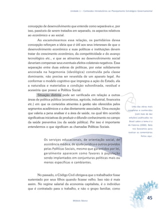 45Módulo Básico
Unidade 1 – Conteúdos Introdutórios ao Planejamento Estratégico Governamental
concepção de desenvolvimento que entende como separáveis e, por
isso, passíveis de serem tratados em separado, os aspectos relativos
ao econômico e ao social.
Ao escamotearmos essa relação, os partidários dessa
concepção reforçam a ideia que é útil aos seus interesses de que o
desenvolvimento econômico e suas políticas e instituições devem
tratar do crescimento econômico, da competitividade e do avanço
tecnológico etc., e que as atinentes ao desenvolvimento social
deveriam compensar seus eventuais efeitos colaterais negativos. Essa
separação entre duas esferas de políticas, por estar solidamente
ancorada na hegemonia (ideológica) construída pela classe
dominante, não precisa ser revestida de um aparato legal. Ao
conformar o modelo cognitivo que impregna a ação do Estado, ela
a naturaliza e materializa a condição subordinada, residual e
acessória que possui a Política Social.
Situação distinta pode ser verificada em relação a outras
áreas de política pública (econômica, agrícola, industrial, financeira
etc.) em que os conteúdos atinentes à gestão são oferecidos pelos
segmentos acadêmicos e a elas diretamente associados. Uma exceção
que valeria a pena analisar é a área de saúde, na qual têm ocorrido
significativas iniciativas de produzir e difundir conhecimento no campo
da saúde preventiva (ou da saúde pública). Por isso é importante
entendermos o que significam as chamadas Políticas Sociais.
Os serviços educacionais, de orientação social, de
assistência médica, de ajuda jurídica e outros providos
pelas Políticas Sociais, mesmo que garantidos por lei,
geralmente aparecem como favores à população
sendo implantados em conjunturas políticas mais ou
menos específicas e cambiantes.
No passado, o Código Civil obrigava que o trabalhador fosse
sustentado por seus filhos quando ficasse velho. Isso não é mais
assim. No regime salarial da economia capitalista, é o indivíduo
que é contratado para o trabalho, e não o grupo familiar, como
vUma das obras mais
completas e conhecidas
(com mais de dez
edições) publicadas no
Brasil sobre o tema é a
de Faleiros (2000). Nela
nos baseamos para
realizar os comentários
feitos aqui.
 
