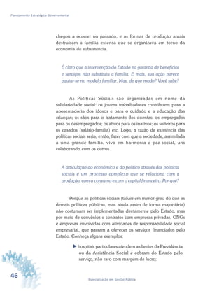 46 Especialização em Gestão Pública
Planejamento Estratégico Governamental
chegou a ocorrer no passado; e as formas de produção atuais
destruíram a família extensa que se organizava em torno da
economia de subsistência.
É claro que a intervenção do Estado na garantia de benefícios
e serviços não substituiu a família. E mais, sua ação parece
pautar-se no modelo familiar. Mas, de que modo? Você sabe?
As Políticas Sociais são organizadas em nome da
solidariedade social: os jovens trabalhadores contribuem para a
aposentadoria dos idosos e para o cuidado e a educação das
crianças; os sãos para o tratamento dos doentes; os empregados
para os desempregados; os ativos para os inativos; os solteiros para
os casados (salário-família) etc. Logo, a razão de existência das
políticas sociais seria, então, fazer com que a sociedade, assimilada
a uma grande família, viva em harmonia e paz social, uns
colaborando com os outros.
A articulação do econômico e do político através das políticas
sociais é um processo complexo que se relaciona com a
produção, com o consumo e com o capital financeiro. Por quê?
Porque as políticas sociais (talvez em menor grau do que as
demais políticas públicas, mas ainda assim de forma majoritária)
não costumam ser implementadas diretamente pelo Estado, mas
por meio de convênios e contratos com empresas privadas, ONGs
e empresas envolvidas com atividades de responsabilidade social
empresarial, que passam a oferecer os serviços financiados pelo
Estado. Conheça alguns exemplos:
 hospitais particulares atendem a clientes da Previdência
ou da Assistência Social e cobram do Estado pelo
serviço, não raro com margem de lucro;
 