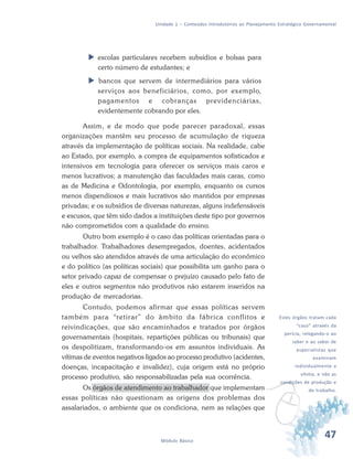 47Módulo Básico
Unidade 1 – Conteúdos Introdutórios ao Planejamento Estratégico Governamental
 escolas particulares recebem subsídios e bolsas para
certo número de estudantes; e
 bancos que servem de intermediários para vários
serviços aos beneficiários, como, por exemplo,
pagamentos e cobranças previdenciárias,
evidentemente cobrando por eles.
Assim, e de modo que pode parecer paradoxal, essas
organizações mantêm seu processo de acumulação de riqueza
através da implementação de políticas sociais. Na realidade, cabe
ao Estado, por exemplo, a compra de equipamentos sofisticados e
intensivos em tecnologia para oferecer os serviços mais caros e
menos lucrativos; a manutenção das faculdades mais caras, como
as de Medicina e Odontologia, por exemplo, enquanto os cursos
menos dispendiosos e mais lucrativos são mantidos por empresas
privadas; e os subsídios de diversas naturezas, alguns indefensáveis
e escusos, que têm sido dados a instituições deste tipo por governos
não comprometidos com a qualidade do ensino.
Outro bom exemplo é o caso das políticas orientadas para o
trabalhador. Trabalhadores desempregados, doentes, acidentados
ou velhos são atendidos através de uma articulação do econômico
e do político (as políticas sociais) que possibilita um ganho para o
setor privado capaz de compensar o prejuízo causado pelo fato de
eles e outros segmentos não produtivos não estarem inseridos na
produção de mercadorias.
Contudo, podemos afirmar que essas políticas servem
também para “retirar” do âmbito da fábrica conflitos e
reivindicações, que são encaminhados e tratados por órgãos
governamentais (hospitais, repartições públicas ou tribunais) que
os despolitizam, transformando-os em assuntos individuais. As
vítimas de eventos negativos ligados ao processo produtivo (acidentes,
doenças, incapacitação e invalidez), cuja origem está no próprio
processo produtivo, são responsabilizadas pela sua ocorrência.
Os órgãos de atendimento ao trabalhador que implementam
essas políticas não questionam as origens dos problemas dos
assalariados, o ambiente que os condiciona, nem as relações que
v
Estes órgãos tratam cada
“caso” através da
perícia, relegando-o ao
saber e ao sabor de
especialistas que
examinam
individualmente a
vítima, e não as
condições de produção e
de trabalho.
 
