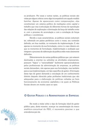 48 Especialização em Gestão Pública
Planejamento Estratégico Governamental
os produzem. Por essas e outras razões, as políticas sociais são
vistas por alguns críticos como algo incompatível com aquele modelo
familiar. Apesar de aparecerem como compensações, elas
constituiriam um sistema político de mediações entre capital e
trabalho que visa à articulação de diferentes formas de reprodução
das relações de exploração e dominação da força de trabalho entre
si, com o processo de acumulação e com a correlação de forças
políticas e econômicas.
Devido a suas características, as políticas sociais costumam
ter, sobretudo em países periféricos como o nosso, seu conteúdo
definido, em boa medida, no momento da implementação. E não
apenas no momento da sua formulação, como é o caso clássico em
que os momentos de formulação, implementação e avaliação que
integram o processo de elaboração da política estão mais claramente
definidos.
Diferentemente de outras políticas públicas que, por estarem
destinadas a orientar ou subsidiar as atividades empresariais,
possuem “lógica” e “racionalidade” facilmente operacionalizáveis
pelos profissionais da administração de empresas, as políticas
sociais demandam, não apenas para sua formulação, mas também
para a sua implementação, um tipo específico de gestor. A formação
desse tipo de gestor demanda a veiculação de um conhecimento
distinto daquele oferecido pelas profissões tradicionais que são
adequadas para a elaboração de políticas voltadas ao bom
funcionamento da economia capitalista e às quais as Políticas
Sociais devem em muitos casos se opor.
O GESTOR PÚBLICO E O ADMINISTRADOR DE EMPRESAS
De modo a tratar sobre o tipo de formação ideal do gestor
público para, desta maneira, avançar na caracterização do marco
analítico-conceitual do PEG, é necessário precisar o que
entendemos por ele.
 