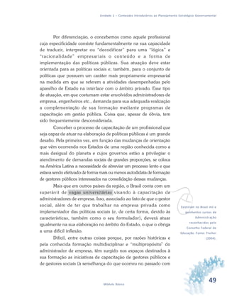 49Módulo Básico
Unidade 1 – Conteúdos Introdutórios ao Planejamento Estratégico Governamental
Por diferenciação, o concebemos como aquele profissional
cuja especificidade consiste fundamentalmente na sua capacidade
de traduzir, interpretar ou “decodificar” para uma “lógica” e
“racionalidade” empresariais o conteúdo e a forma de
implementação das políticas públicas. Sua atuação deve estar
orientada para as políticas sociais e, também, para o conjunto de
políticas que possuem um caráter mais propriamente empresarial
na medida em que se referem a atividades desempenhadas pelo
aparelho de Estado na interface com o âmbito privado. Esse tipo
de atuação, em que costumam estar envolvidos administradores de
empresa, engenheiros etc., demanda para sua adequada realização
a complementação de sua formação mediante programas de
capacitação em gestão pública. Coisa que, apesar de óbvia, tem
sido frequentemente desconsiderada.
Conceber o processo de capacitação de um profissional que
seja capaz de atuar na elaboração de políticas públicas é um grande
desafio. Pela primeira vez, em função das mudanças de orientação
que vêm ocorrendo nos Estados de uma região conhecida como a
mais desigual do planeta e cujos governos estão a privilegiar o
atendimento de demandas sociais de grandes proporções, se coloca
na América Latina a necessidade de abreviar um processo lento e que
estava sendo efetivado de forma mais ou menos autodidata de formação
de gestores públicos interessados na consolidação dessas mudanças.
Mais que em outros países da região, o Brasil conta com um
superávit de vagas universitárias visando à capacitação de
administradores de empresa. Isso, associado ao fato de que o gestor
social, além de ter que trabalhar na empresa privada como
implementador das políticas sociais (e, de certa forma, devido às
características, também como o seu formulador), deverá atuar
igualmente na sua elaboração no âmbito do Estado, o que o obriga
a uma difícil inflexão.
Difícil, entre outras coisas porque, por razões históricas e
pela conhecida formação multidisciplinar e “multipropósito” do
administrador de empresa, têm surgido nos espaços destinados à
sua formação as iniciativas de capacitação de gestores públicos e
de gestores sociais (à semelhança do que ocorreu no passado com
vExistiriam no Brasil mil e
quinhentos cursos de
Administração
reconhecidos pelo
Conselho Federal de
Educação. Fonte: Fischer
(2004).
 