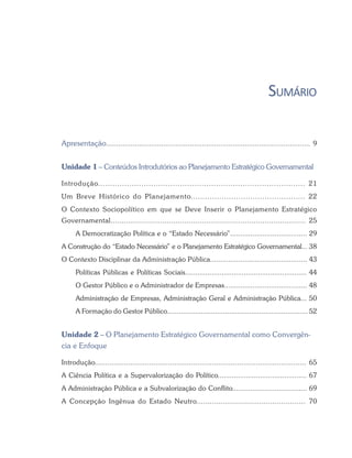 SUMÁRIO
Apresentação.................................................................................................... 9
Unidade 1 – Conteúdos Introdutórios ao Planejamento Estratégico Governamental
Introdução...................................................................................... 21
Um Breve Histórico do Planejamento................................................ 22
O Contexto Sociopolítico em que se Deve Inserir o Planejamento Estratégico
Governamental.......................................................................................... 25
A Democratização Política e o “Estado Necessário”...................................... 29
A Construção do “Estado Necessário” e o Planejamento Estratégico Governamental... 38
O Contexto Disciplinar da Administração Pública................................................ 43
Políticas Públicas e Políticas Sociais............................................................ 44
O Gestor Público e o Administrador de Empresas......................................... 48
Administração de Empresas, Administração Geral e Administração Pública... 50
A Formação do Gestor Público...................................................................... 52
Unidade 2 – O Planejamento Estratégico Governamental como Convergên-
cia e Enfoque
Introdução..................................................................................................... 65
A Ciência Política e a Supervalorização do Político............................................ 67
A Administração Pública e a Subvalorização do Conflito..................................... 69
A Concepção Ingênua do Estado Neutro................................................. 70
 
