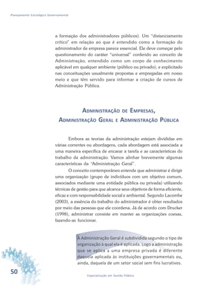 50 Especialização em Gestão Pública
Planejamento Estratégico Governamental
a formação dos administradores públicos). Um “distanciamento
crítico” em relação ao que é entendido como a formação do
administrador de empresa parece essencial. Ele deve começar pelo
questionamento do caráter “universal” conferido ao conceito de
Administração, entendido como um corpo de conhecimento
aplicável em qualquer ambiente (público ou privado), e explicitado
nas conceituações usualmente propostas e empregadas em nosso
meio e que têm servido para informar a criação de cursos de
Administração Pública.
ADMINISTRAÇÃO DE EMPRESAS,
ADMINISTRAÇÃO GERAL E ADMINISTRAÇÃO PÚBLICA
Embora as teorias da administração estejam divididas em
várias correntes ou abordagens, cada abordagem está associada a
uma maneira específica de encarar a tarefa e as características do
trabalho de administração. Vamos alinhar brevemente algumas
características da “Administração Geral”.
O conceito contemporâneo entende que administrar é dirigir
uma organização (grupo de indivíduos com um objetivo comum,
associados mediante uma entidade pública ou privada) utilizando
técnicas de gestão para que alcance seus objetivos de forma eficiente,
eficaz e com responsabilidade social e ambiental. Segundo Lacombe
(2003), a essência do trabalho do administrador é obter resultados
por meio das pessoas que ele coordena. Já de acordo com Drucker
(1998), administrar consiste em manter as organizações coesas,
fazendo-as funcionar.
A Administração Geral é subdividida segundo o tipo de
organização à qual ela é aplicada. Logo a administração
que se aplica a uma empresa privada é diferente
daquela aplicada às instituições governamentais ou,
ainda, daquela de um setor social sem fins lucrativos.
 
