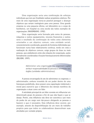 51Módulo Básico
Unidade 1 – Conteúdos Introdutórios ao Planejamento Estratégico Governamental
Uma organização seria uma combinação de esforços
individuais que tem por finalidade realizar propósitos coletivos. Por
meio de uma organização torna-se possível perseguir e alcançar
objetivos que seriam inatingíveis para uma pessoa. Uma grande
empresa ou uma pequena oficina, um laboratório ou o corpo de
bombeiros, um hospital ou uma escola são todos exemplos de
organizações (MAXIMIANO, 1992).
Uma organização seria formada pela soma de pessoas,
máquinas e outros equipamentos, recursos financeiros e outros;
seria o resultado da combinação de todos estes elementos
orientados a um objetivo comum; uma entidade social,
conscientemente coordenada, gozando de fronteiras delimitadas que
funcionam numa base relativamente contínua, tendo em vista a
realização de objetivos comuns, exige grupos de duas ou mais
pessoas, que estabelecem entre eles relações de cooperação, ações
formalmente coordenadas e funções hierarquicamente diferenciadas
(BILHIM, 1997).
Administrar uma organização (ou organizar) supõe
atribuir responsabilidades às pessoas e atividades aos
órgãos (unidades administrativas).
A pessoa encarregada do ato de administrar ou organizar, o
administrador, embora investido de um poder dentro de uma
hierarquia predefinida, deve possuir uma capacitação intelectual e
moral para exercê-lo que o diferencie dos demais membros da
organização e atuar como um líder.
A atividade principal de um líder consiste em influenciar um
determinado grupo de pessoas a fim de que elas façam o que se
deseja. Porém, esta influência não deve ser coercitiva e por meio
do poder de um cargo nem tão-pouco obrigando as pessoas a
fazerem o que é necessário. Esta influência deve ocorrer, por
exemplo, através da disponibilização de um meio de trabalho
propício para que todos os colaboradores desenvolvam suas
atividades por vontade própria.
 