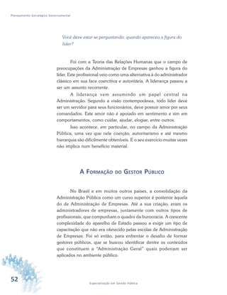 52 Especialização em Gestão Pública
Planejamento Estratégico Governamental
Você deve estar se perguntando: quando apareceu a figura do
líder?
Foi com a Teoria das Relações Humanas que o campo de
preocupações da Administração de Empresas ganhou a figura do
líder. Este profissional veio como uma alternativa à do administrador
clássico em sua face coercitiva e autoritária. A liderança passou a
ser um assunto recorrente.
A liderança vem assumindo um papel central na
Administração. Segundo a visão contemporânea, todo líder deve
ser um servidor para seus funcionários, deve possuir amor por seus
comandados. Este amor não é apoiado em sentimento e sim em
comportamentos, como cuidar, ajudar, elogiar, entre outros.
Isso acontece, em particular, no campo da Administração
Pública, uma vez que nele coerção, autoritarismo e até mesmo
hierarquia são dificilmente obteníveis. E o seu exercício muitas vezes
não implica num benefício material.
A FORMAÇÃO DO GESTOR PÚBLICO
No Brasil e em muitos outros países, a consolidação da
Administração Pública como um curso superior é posterior àquela
do de Administração de Empresas. Até a sua criação, eram os
administradores de empresas, juntamente com outros tipos de
profissionais, que compunham o quadro da burocracia. A crescente
complexidade do aparelho de Estado passou a exigir um tipo de
capacitação que não era oferecido pelas escolas de Administração
de Empresas. Foi só então, para enfrentar o desafio de formar
gestores públicos, que se buscou identificar dentre os conteúdos
que constituem a “Administração Geral” quais poderiam ser
aplicados no ambiente público.
 