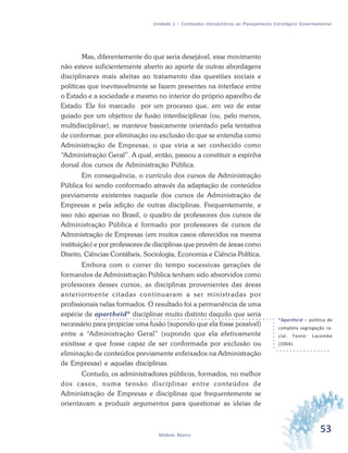 53Módulo Básico
Unidade 1 – Conteúdos Introdutórios ao Planejamento Estratégico Governamental
Mas, diferentemente do que seria desejável, esse movimento
não esteve suficientemente aberto ao aporte de outras abordagens
disciplinares mais afeitas ao tratamento das questões sociais e
políticas que inevitavelmente se fazem presentes na interface entre
o Estado e a sociedade e mesmo no interior do próprio aparelho de
Estado. Ele foi marcado por um processo que, em vez de estar
guiado por um objetivo de fusão interdisciplinar (ou, pelo menos,
multidisciplinar), se manteve basicamente orientado pela tentativa
de conformar, por eliminação ou exclusão do que se entendia como
Administração de Empresas, o que viria a ser conhecido como
“Administração Geral”. A qual, então, passou a constituir a espinha
dorsal dos cursos de Administração Pública.
Em consequência, o currículo dos cursos de Administração
Pública foi sendo conformado através da adaptação de conteúdos
previamente existentes naquele dos cursos de Administração de
Empresas e pela adição de outras disciplinas. Frequentemente, e
isso não apenas no Brasil, o quadro de professores dos cursos de
Administração Pública é formado por professores de cursos de
Administração de Empresas (em muitos casos oferecidos na mesma
instituição) e por professores de disciplinas que provêm de áreas como
Direito, Ciências Contábeis, Sociologia, Economia e Ciência Política.
Embora com o correr do tempo sucessivas gerações de
formandos de Administração Pública tenham sido absorvidos como
professores desses cursos, as disciplinas provenientes das áreas
anteriormente citadas continuaram a ser ministradas por
profissionais nelas formados. O resultado foi a permanência de uma
espécie de apartheid* disciplinar muito distinto daquilo que seria
necessário para propiciar uma fusão (supondo que ela fosse possível)
entre a “Administração Geral” (supondo que ela efetivamente
existisse e que fosse capaz de ser conformada por exclusão ou
eliminação de conteúdos previamente enfeixados na Administração
de Empresas) e aquelas disciplinas.
Contudo, os administradores públicos, formados, no melhor
dos casos, numa tensão disciplinar entre conteúdos de
Administração de Empresas e disciplinas que frequentemente se
orientavam a produzir argumentos para questionar as ideias de
*Apartheid – política de
completa segregação ra-
cial. Fonte: Lacombe
(2004).
 