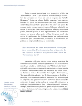56 Especialização em Gestão Pública
Planejamento Estratégico Governamental
Logo, o papel central que vem assumindo o líder na
“Administração Geral”, e por extensão na Administração Pública,
tem de ser repensado tendo em vista a proposta do “Estado
Necessário”. Ainda que a figura do líder pareça ser mais coerente
com ela do que a do administrador tradicional, originalmente
concebido para substituir o proprietário no campo da gestão da
empresa (assim como o engenheiro, concebido para substituí-lo no
campo da produção), parece legítimo indagar sobre sua pertinência
para o ambiente público e, mais especificamente, no âmbito dos
gestores que levam a cabo a gestão pública. Sobretudo aquele cuja
função é a elaboração das Políticas Sociais, que cada vez mais
substituem pelo cooperativismo, autogestão e solidariedade as
práticas do empreendedorismo, da competição.
Busque currículos dos cursos de Administração Pública para
fazer uma análise. Ou, simplesmente, faça uma consulta do
seu currículo. Observe a relação dele com a ideia da
“Administração Geral”.
Podemos evidenciar, mesmo numa análise superficial do
currículo dos cursos de Administração Pública, inclusive dos mais
recentes, a adoção de existência de uma “Administração Geral” –
entendida como neutra e capaz de atender tanto as empresas quanto
o Estado – como diretriz para a sua concepção. Em vários cursos,
as disciplinas iniciais, denominadas Introdução à Administração,
Teoria da Administração etc., são de fato um conjunto de ideias e
princípios, que, embora derivados ou “destilados” da Administração
de Empresas, são apresentados como portadores de um conteúdo
universal. Já aqui, nesta análise, é comum identificarmos a
existência de disciplinas com forte caráter empresarial, como por
exemplo, administração da produção, gestão da qualidade total etc.,
e outras disciplinas que buscam implementar a denominada “nova
gestão pública”.
v
Envolve as parcerias
público-privadas,
projetos com o Terceiro
Setor, Responsabilidade
Social, Empresa etc.
 