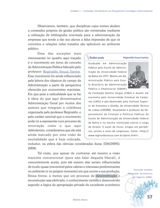 57Módulo Básico
Unidade 1 – Conteúdos Introdutórios ao Planejamento Estratégico Governamental
Observamos, também, que disciplinas cujos nomes aludem
a conteúdos próprios da gestão pública são ministradas mediante
a utilização de bibliografia orientada para a administração de
empresas que tende a dar aos alunos a falsa impressão de que os
conceitos e relações nelas tratados são aplicáveis ao ambiente
público.
Uma das exceções mais
interessantes no quadro aqui traçado
é o movimento em torno do conceito
de Administração Política liderado pelo
professor Reginaldo Souza Santos.
Esse movimento foi ainda influenciado
pela leitura dos clássicos do campo da
Administração a partir da perspectiva
oferecida por economistas marxistas.
Em que pese a radicalidade que se faz
à ideia do que aqui denominamos
Administração Geral por muitos dos
autores que integram a coletânea
organizada pelo professor Reginaldo, e
pelo caráter seminal que o movimento
pode vir a representar num processo de
renovação como o que aqui
defendemos, consideramos que ele está
ainda marcado por uma visão de
neutralidade que é hoje criticada,
inclusive, na esfera das ciências consideradas duras (DAGNINO,
2008).
Tal visão, que apesar de contrariar até mesmo a visão
marxista convencional (para não falar daquela liberal), é
crescentemente aceita, pois até mesmo elas seriam influenciadas
de modo quase irreversível pelos valores e interesses predominantes
no ambiente (e no próprio momento) em que ocorre a sua produção.
Dessa forma, a menos que um processo de desconstrução e
reconstrução seja efetivado, o conhecimento científico desenvolvido
segundo a lógica da apropriação privada do excedente econômico
Reginaldo Souza Santos
Graduado em Administração
Pública pela Escola de Adminis-
tração da Universidade Federal
da Bahia em 1977. Mestre em Ad-
ministração Pública pela Esco-
la Brasileira de Administração
Pública e Empresarial (EBAPE)
da Fundação Getúlio Vargas (1982) e doutor em
economia pela Universidade Estadual de Campi-
nas (1991) e pós-doutorado pela Instituto Superi-
or de Economia e Gestão, da Universidade Técnica
de Lisboa (1997/98). Atualmente é professor do De-
partamento de Finanças e Políticas Públicas da
Escola de Administração da Universidade Federal
da Bahia e na mesma instituição exerce o cargo
de Diretor. É autor de livros, artigos em periódi-
cos, jornais e anais de congressos. Fonte: <http://
www.reginaldosouza.com.br/apres.html>.
Saiba mais
v
Chamado também
Adequação Sociotécnica
por Dagnino (2008).
 