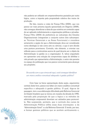 58 Especialização em Gestão Pública
Planejamento Estratégico Governamental
não poderia ser utilizado em empreendimentos pautados por outra
lógica, como a imposta pela propriedade coletiva dos meios de
produção.
De fato, mesmo a visão de França Filho (2004), que nos
parece ser mais próxima àquela apresentada em Dagnino (2008),
não consegue abandonar a ideia de que existiria um conteúdo capaz
de ser aplicado indistintamente a organizações públicas e privadas.
França Filho (2004) dá preferência ao subcampo dos Estudos
Organizacionais (integrariam o conjunto outros dois subcampos:
as Técnicas Gerenciais e as Áreas Funcionais) e considera
seriamente a opção de que a Administração deva ser considerada
como ideologia (e não como arte ou ciência), o que é sem dúvida
uma postura promissora. Contudo, não obstante, a orientar sua
reflexão para a controvérsia acerca de qual deveria ser o objeto da
Administração (a gestão ou a organização). E, talvez angustiado
em apresentar uma solução de compromisso capaz de debilitar o
viés privado que apresentaria a Administração, o autor não penetra
no espaço de politização que nos parece conveniente para alcançar
seu propósito.
De acordo com o que vimos até aqui, você consegue identificar
um marco análico-conceitual adequado à gestão pública?
Com base na breve apresentação desta seção, argumentos
centrais deste livro, parece-nos faltar um marco analítico-conceitual
específico e adequado à gestão pública. O qual, diga-se de
passagem, tem a sua elaboração dificultada pela Reforma Gerencial
do Estado brasileiro que se iniciou em meados da década de 1990,
marcada pela proposição de que a lógica e os métodos de
administração empresarial deveriam ser adotados para promovê-
la. Não surpreende, portanto, que o currículo dos cursos de
Administração Pública reflita essas duas orientações: a da
“Administração Geral” e a da Reforma Gerencial. E tenda, por isso,
a formar gestores públicos que as aceitem acriticamente e,
 