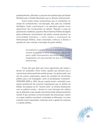 59Módulo Básico
Unidade 1 – Conteúdos Introdutórios ao Planejamento Estratégico Governamental
paradoxalmente, dificultem o processo de transformação do Estado
Herdado para o Estado Necessário que se discutiu anteriormente.
Como tantas outras controvérsias que se manifestam no
campo do conhecimento e da educação, esta, pelo seu conteúdo
ideológico, tende a permanecer e se reproduzir quando novos
argumentos são incorporados ao debate. Passado o auge do
pensamento neoliberal, quando a Nova Gerência Pública divulgada
pelos professores universitários dos países centrais penetrou na
universidade brasileira, e como mostra o movimento da
Administração Política, antes comentado, voltou-se a discutir a
questão de como orientar a formação do gestor público.
Ao evidenciar o caráter falacioso e predatório, muitos
autores brasileiros e latino-americanos, alguns dos
quais serão intensamente discutidos neste Curso,
inauguraram um novo período em que se busca um
novo arranjo.
O que não quer dizer que novos argumentos não surjam e
devam ser analisados. Entre outros, aqueles que afirmam que a
controvérsia estaria perdendo sentido porque “um gestor pode, sem
sair da mesma organização, passar da condição de funcionário
público para a de empregado, como as privatizações mostraram”
(FISCHER, 2004, p. 168). Ou que o gestor social – entendido como
aquele profissional (de crescente importância) que no âmbito do
Estado, da empresa ou do “terceiro setor” se envolve diretamente
com as políticas sociais – deveria ter uma formação tão eclética
que as distinções a que aquela controvérsia alude estariam perdendo
sentido. E que, portanto, na sua formação não teria porque, mesmo
no campo analítico-conceitual, contemplar as diferenças, no nosso
entender muito importantes, existentes entre a gestão de empresas
e a gestão pública.
 