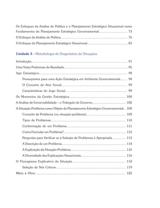 Os Enfoques da Análise de Política e o Planejamento Estratégico Situacional como
Fundamentos do Planejamento Estratégico Governamental............................... 73
O Enfoque da Análise de Política......................................................................... 76
O Enfoque do Planejamento Estratégico Situacional............................................ 83
Unidade 3 – Metodologia de Diagnóstico de Situações
Introdução..................................................................................................... 91
Uma Visão Preliminar do Resultado...................................................................... 95
Agir Estratégico.......................................................................................... 98
Pressupostos para uma Ação Estratégica em Ambiente Governamental........ 98
O Conceito de Ator Social.................................................................... 99
Características do Jogo Social................................................................... 99
Os Momentos da Gestão Estratégica........................................................... 100
A Análise de Governabilidade – o Triângulo de Governo..................................... 102
A Situação-Problema como Objeto do Planejamento Estratégico Governamental... 108
Conceito de Problema (ou situação-problema)........................................... 109
Tipos de Problemas................................................................................. 110
Conformação de um Problema................................................................ 111
Como Formular um Problema?....................................................................... 112
Perguntas para Verificar se a Seleção de Problemas é Apropriada............... 113
A Descrição de um Problema....................................................................... 114
A Explicação da Situação-Problema.............................................................. 116
A Diversidade das Explicações Situacionais.................................................. 116
O Fluxograma Explicativo da Situação........................................................ 118
Seleção de Nós Críticos............................................................................ 119
Mãos à Obra................................................................................................. 122
 