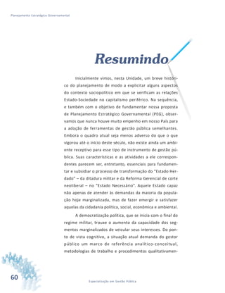 60 Especialização em Gestão Pública
Planejamento Estratégico Governamental
Resumindo
Inicialmente vimos, nesta Unidade, um breve históri-
co do planejamento de modo a explicitar alguns aspectos
do contexto sociopolítico em que se verificam as relações
Estado-Sociedade no capitalismo periférico. Na sequência,
e também com o objetivo de fundamentar nossa proposta
de Planejamento Estratégico Governamental (PEG), obser-
vamos que nunca houve muito empenho em nosso País para
a adoção de ferramentas de gestão pública semelhantes.
Embora o quadro atual seja menos adverso do que o que
vigorou até o início deste século, não existe ainda um ambi-
ente receptivo para esse tipo de instrumento de gestão pú-
blica. Suas características e as atividades a ele correspon-
dentes parecem ser, entretanto, essenciais para fundamen-
tar e subsidiar o processo de transformação do “Estado Her-
dado” – da ditadura militar e da Reforma Gerencial de corte
neoliberal – no “Estado Necessário”. Aquele Estado capaz
não apenas de atender às demandas da maioria da popula-
ção hoje marginalizada, mas de fazer emergir e satisfazer
aquelas da cidadania política, social, econômica e ambiental.
A democratização política, que se inicia com o final do
regime militar, trouxe o aumento da capacidade dos seg-
mentos marginalizados de veicular seus interesses. Do pon-
to de vista cognitivo, a situação atual demanda do gestor
público um marco de referência analítico-conceitual,
metodologias de trabalho e procedimentos qualitativamen-
 