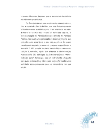 61Módulo Básico
Unidade 1 – Conteúdos Introdutórios ao Planejamento Estratégico Governamental
te muito diferentes daqueles que se encontram disponíveis
no meio em que ele atua.
Por fim observamos que, embora não devesse ser as-
sim, a expressão Gestão Pública tem sido frequentemente
utilizada no meio acadêmico para fazer referência ao aten-
dimento de demandas sociais: as Políticas Sociais. A
individualização das Políticas Sociais no âmbito das Políticas
Públicas nos revela uma concepção de desenvolvimento que
entende como separáveis e, por isso, passíveis de serem
tratados em separado os aspectos relativos ao econômico e
ao social. O PEG se opõe no plano metodológico a essa con-
cepção. E, também, àquela que entende a Administração
Pública como uma derivação ou particularização da “Admi-
nistração Geral”. Parece por isso um instrumento adequado
para que o gestor público interessado na transformação rumo
ao Estado Necessário possa atuar em consonância com sua
opção.
 