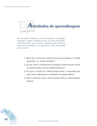 62 Especialização em Gestão Pública
Planejamento Estratégico Governamental
Atividades de aprendizagem
Ao final desta Unidade 1, procure responder às questões
propostas a seguir. E lembre-se que, em caso de dúvidas,
você deve fazer uma releitura cuidadosa dos conceitos
ainda não entendidos e, se necessário, entrar em contato
com seu tutor.
1. Quais são as principais características que contrapõem o “Estado
Necessário” ao “Estado Herdado”?
2. De que forma o Planejamento Estratégico Governamental auxilia
na transformação rumo ao Estado Necessário?
3. Por que o conceito de “Administração Geral” é entendido pelo
autor como inadequado ao tratamento da gestão pública?
4. Qual a diferença entre o termo Gestão Pública e Administração
Pública?
 