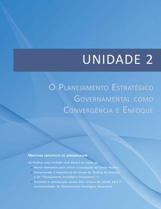 Módulo Básico
Unidade 1 – Conteúdos Introdutórios ao Planejamento Estratégico Governamental
UNIDADE 2
OBJETIVOS ESPECÍFICOS DE APRENDIZAGEM
Ao finalizar esta Unidade você deverá ser capaz de:
 Reunir elementos para criticar a concepção do Estado Neutro;
 Compreender a importância do campo da “Análise de Políticas”
e do “Planejamento Estratégico Situacional”; e
 Entender a contribuição desses dois campos de estudo para a
fundamentação do Planejamento Estratégico Situacional.
O PLANEJAMENTO ESTRATÉGICO
GOVERNAMENTAL COMO
CONVERGÊNCIA E ENFOQUE
 