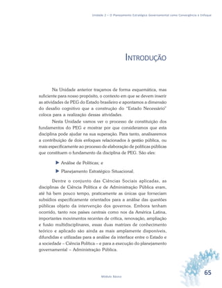 65Módulo Básico
Unidade 2 – O Planejamento Estratégico Governamental como Convergência e Enfoque
INTRODUÇÃO
Na Unidade anterior traçamos de forma esquemática, mas
suficiente para nosso propósito, o contexto em que se devem inserir
as atividades de PEG do Estado brasileiro e apontamos a dimensão
do desafio cognitivo que a construção do “Estado Necessário”
coloca para a realização dessas atividades.
Nesta Unidade vamos ver o processo de constituição dos
fundamentos do PEG e mostrar por que consideramos que esta
disciplina pode ajudar na sua superação. Para tanto, analisaremos
a contribuição de dois enfoques relacionados à gestão pública, ou
mais especificamente ao processo de elaboração de políticas públicas
que constituem o fundamento da disciplina de PEG. São eles:
 Análise de Políticas; e
 Planejamento Estratégico Situacional.
Dentre o conjunto das Ciências Sociais aplicadas, as
disciplinas de Ciência Política e de Administração Pública eram,
até há bem pouco tempo, praticamente as únicas que forneciam
subsídios especificamente orientados para a análise das questões
públicas objeto da intervenção dos governos. Embora tenham
ocorrido, tanto nos países centrais como nos da América Latina,
importantes movimentos recentes de crítica, renovação, ampliação
e fusão multidisciplinares, essas duas matrizes de conhecimento
teórico e aplicado são ainda as mais amplamente disponíveis,
difundidas e utilizadas para a análise da interface entre o Estado e
a sociedade – Ciência Política – e para a execução do planejamento
governamental – Administração Pública.
 