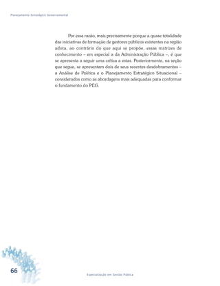 66 Especialização em Gestão Pública
Planejamento Estratégico Governamental
Por essa razão, mais precisamente porque a quase totalidade
das iniciativas de formação de gestores públicos existentes na região
adota, ao contrário do que aqui se propõe, essas matrizes de
conhecimento – em especial a da Administração Pública –, é que
se apresenta a seguir uma crítica a estas. Posteriormente, na seção
que segue, se apresentam dois de seus recentes desdobramentos –
a Análise de Política e o Planejamento Estratégico Situacional –
considerados como as abordagens mais adequadas para conformar
o fundamento do PEG.
 