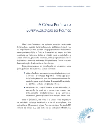 67Módulo Básico
Unidade 2 – O Planejamento Estratégico Governamental como Convergência e Enfoque
A CIÊNCIA POLÍTICA E A
SUPERVALORIZAÇÃO DO POLÍTICO
O processo de governo ou, mais precisamente, os processos
de tomada de decisão (a formulação das políticas públicas) e de
sua implementação não ocupam um papel central no horizonte de
preocupações da Ciência Política. Suas principais teorias, modelos
cognitivos ou visões que tratam a relação entre a sociedade e o
Estado (marxista, pluralista, sistêmica, elitista) explicam as decisões
de governo – tomadas no interior do aparelho de Estado – através
da consideração de elementos a ele externos.
Essa afirmação pode ser corroborada por um exame, ainda
que superficial, das suas duas visões extremas:
 visão pluralista, que percebe o resultado do processo
decisório – o conteúdo da política – como algo quase
indefinido, posto que fruto de um ajuste incremental das
preferências de uma infinidade de atores indiferenciados
do ponto de vista de seu poder político; e
 visão marxista, a qual entende aquele resultado – o
conteúdo da política – como algo quase que
inteiramente predeterminado pela estrutura
econômica, posto que resultante da ação de um ator.
Para os pluralistas, era como se o Estado fosse dirigido por
um contexto político, econômico e social homogêneo, sem
assimetrias e diferenças de poder. Para os marxistas do século XIX
e início do século XX, era como se ele estivesse inteiramente
 