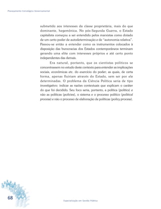 68 Especialização em Gestão Pública
Planejamento Estratégico Governamental
submetido aos interesses da classe proprietária, mais do que
dominante, hegemônica. No pós-Segunda Guerra, o Estado
capitalista começou a ser entendido pelos marxistas como dotado
de um certo poder de autodeterminação e de “autonomia relativa”.
Passou-se então a entender como os instrumentos colocados à
disposição das burocracias dos Estados contemporâneos terminam
gerando uma elite com interesses próprios e até certo ponto
independentes das demais.
Era natural, portanto, que os cientistas políticos se
concentrassem no estudo deste contexto para entender as implicações
sociais, econômicas etc. do exercício do poder; as quais, de certa
forma, apenas fluiriam através do Estado, sem ser por ele
determinadas. O problema da Ciência Política seria de tipo
investigativo: indicar as razões contextuais que explicam o caráter
do que foi decidido. Seu foco seria, portanto, a política (politics) e
não as políticas (policies), o sistema e o processo político (political
process) e não o processo de elaboração de políticas (policy process).
 