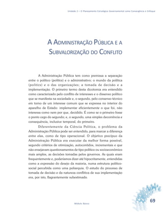 69Módulo Básico
Unidade 2 – O Planejamento Estratégico Governamental como Convergência e Enfoque
A ADMINISTRAÇÃO PÚBLICA E A
SUBVALORIZAÇÃO DO CONFLITO
A Administração Pública tem como premissa a separação
entre o político (politics) e o administrativo; o mundo da política
(politics) e o das organizações; a tomada de decisão e a
implementação. O primeiro termo desta dicotomia era entendido
como caracterizado pelo conflito de interesses e o dissenso político
que se manifesta na sociedade e, o segundo, pelo consenso técnico
em torno de um interesse comum que se expressa no interior do
aparelho de Estado: implementar eficientemente o que foi, não
interessa como nem por que, decidido. É como se o primeiro fosse
o ponto cego do segundo; e, o segundo, uma simples decorrência e
consequência, inclusive temporal, do primeiro.
Diferentemente da Ciência Política, o problema da
Administração Pública pode ser entendido, para marcar a diferença
entre elas, como de tipo operacional. O objetivo precípuo da
Administração Pública era executar da melhor forma possível,
segundo critérios de otimização, autocontidos, incrementais e que
não ensejavam questionamentos de tipo político ou socioeconômico
mais amplos, as decisões tomadas pelos governos. As quais eram
frequentemente e, poderíamos dizer até hipocritamente, entendidas
como a expressão do desejo da maioria, numa estrutura político-
social percebida como uma poliarquia. O estudo do processo de
tomada de decisão e da natureza conflitiva de sua implementação
era, por isto, flagrantemente subestimado.
 