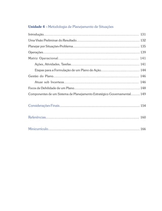 Unidade 4 – Metodologia de Planejamento de Situações
Introdução..................................................................................................... 131
Uma Visão Preliminar do Resultado...................................................................... 132
Planejar por Situações-Problema.......................................................................... 135
Operações........................................................................................................... 139
Matriz Operacional.......................................................................... 141
Ações, Atividades, Tarefas.......................................................................... 141
Etapas para a Formulação de um Plano de Ação.......................................... 144
Gestão do Plano........................................................................................ 146
Atuar sob Incerteza........................................................................... 146
Focos de Debilidade de um Plano........................................................................ 148
Componentes de um Sistema de Planejamento Estratégico Governamental.......... 149
Considerações Finais.......................................................................................... 154
Referências.................................................................................................... 160
Minicurrículo.................................................................................................... 166
 