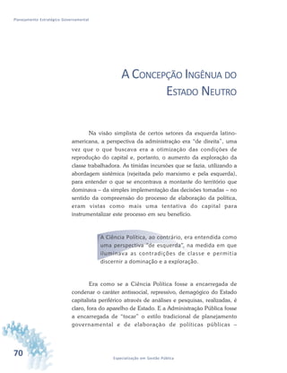 70 Especialização em Gestão Pública
Planejamento Estratégico Governamental
A CONCEPÇÃO INGÊNUA DO
ESTADO NEUTRO
Na visão simplista de certos setores da esquerda latino-
americana, a perspectiva da administração era “de direita”, uma
vez que o que buscava era a otimização das condições de
reprodução do capital e, portanto, o aumento da exploração da
classe trabalhadora. As tímidas incursões que se fazia, utilizando a
abordagem sistêmica (rejeitada pelo marxismo e pela esquerda),
para entender o que se encontrava a montante do território que
dominava – da simples implementação das decisões tomadas – no
sentido da compreensão do processo de elaboração da política,
eram vistas como mais uma tentativa do capital para
instrumentalizar este processo em seu benefício.
A Ciência Política, ao contrário, era entendida como
uma perspectiva “de esquerda”, na medida em que
iluminava as contradições de classe e permitia
discernir a dominação e a exploração.
Era como se a Ciência Política fosse a encarregada de
condenar o caráter antissocial, repressivo, demagógico do Estado
capitalista periférico através de análises e pesquisas, realizadas, é
claro, fora do aparelho de Estado. E a Administração Pública fosse
a encarregada de “tocar” o estilo tradicional de planejamento
governamental e de elaboração de políticas públicas –
 