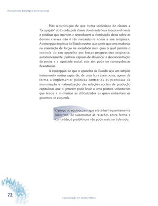 72 Especialização em Gestão Pública
Planejamento Estratégico Governamental
Mas a suposição de que numa sociedade de classes a
“ocupação” do Estado pela classe dominante leva inexoravelmente
a políticas que mantêm e reproduzem a dominação desta sobre as
demais classes não é tão mecanicista como a sua recíproca.
A concepção ingênua do Estado neutro, que supõe que uma mudança
na correlação de forças na sociedade num grau o qual permita o
controle do seu aparelho por forças progressistas originaria,
automaticamente, políticas capazes de alavancar a desconcentração
de poder e a equidade social, esta sim pode ter consequências
desastrosas.
A concepção de que o aparelho de Estado seja um simples
instrumento neutro capaz de, de uma hora para outra, operar de
forma a implementar políticas contrarias às premissas de
manutenção e naturalização das relações sociais de produção
capitalistas que o geraram pode levar a uma postura voluntarista
que tende a minimizar as dificuldades as quais enfrentam os
governos de esquerda.
O preço do equívoco em que eles têm frequentemente
incorrido, de subestimar as relações entre forma e
conteúdo, é proibitivo e não pode mais ser tolerado.
 