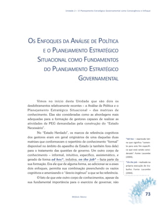 73Módulo Básico
Unidade 2 – O Planejamento Estratégico Governamental como Convergência e Enfoque
OS ENFOQUES DA ANÁLISE DE POLÍTICA
E O PLANEJAMENTO ESTRATÉGICO
SITUACIONAL COMO FUNDAMENTOS
DO PLANEJAMENTO ESTRATÉGICO
GOVERNAMENTAL
Vimos no início desta Unidade que são dois os
desdobramentos relativamente recentes – a Análise de Política e o
Planejamento Estratégico Situacional – das matrizes de
conhecimento. Elas são consideradas como as abordagens mais
adequadas para a formação de gestores capazes de realizar as
atividades de PEG demandadas pela construção do “Estado
Necessário”.
No “Estado Herdado”, os marcos de referência cognitivos
dos gestores eram em geral originários de uma daquelas duas
matrizes que conformavam o repertório de conhecimento “formal”
disponível no âmbito do aparelho de Estado (e também fora dele)
para o tratamento das questões de governo. Um outro corpo de
conhecimento – informal, intuitivo, específico, assistemático, e
gerado de forma ad hoc*, indutiva, on the job* – fazia parte da
sua formação. Era ele que de alguma forma, ao adicionar-se a esses
dois enfoques, permitia sua combinação preenchendo os vazios
cognitivos e amenizando o “desvio ingênuo” a que se fez referência.
O fato de que este outro corpo de conhecimentos, apesar da
sua fundamental importância para o exercício de governar, não
*Ad hoc – expressão lati-
na que significa “somen-
te para este fim específi-
co que está sendo consi-
derado”. Fonte: Lacombe
(2004).
*On the job – realizado na
própria execução do tra-
balho. Fonte: Lacombe
(2004).
 