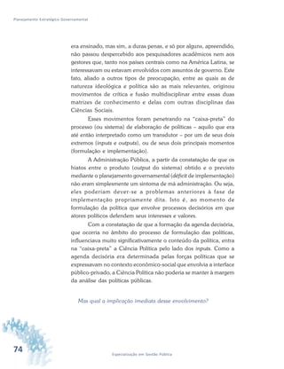 74 Especialização em Gestão Pública
Planejamento Estratégico Governamental
era ensinado, mas sim, a duras penas, e só por alguns, apreendido,
não passou despercebido aos pesquisadores acadêmicos nem aos
gestores que, tanto nos países centrais como na América Latina, se
interessavam ou estavam envolvidos com assuntos de governo. Este
fato, aliado a outros tipos de preocupação, entre as quais as de
natureza ideológica e política são as mais relevantes, originou
movimentos de crítica e fusão multidisciplinar entre essas duas
matrizes de conhecimento e delas com outras disciplinas das
Ciências Sociais.
Esses movimentos foram penetrando na “caixa-preta” do
processo (ou sistema) de elaboração de políticas – aquilo que era
até então interpretado como um transdutor – por um de seus dois
extremos (inputs e outputs), ou de seus dois principais momentos
(formulação e implementação).
A Administração Pública, a partir da constatação de que os
hiatos entre o produto (output do sistema) obtido e o previsto
mediante o planejamento governamental (déficit de implementação)
não eram simplesmente um sintoma de má administração. Ou seja,
eles poderiam dever-se a problemas anteriores à fase de
implementação propriamente dita. Isto é, ao momento de
formulação da política que envolve processos decisórios em que
atores políticos defendem seus interesses e valores.
Com a constatação de que a formação da agenda decisória,
que ocorria no âmbito do processo de formulação das políticas,
influenciava muito significativamente o conteúdo da política, entra
na “caixa-preta” a Ciência Política pelo lado dos inputs. Como a
agenda decisória era determinada pelas forças políticas que se
expressavam no contexto econômico-social que envolvia a interface
público-privado, a Ciência Política não poderia se manter à margem
da análise das políticas públicas.
Mas qual a implicação imediata desse envolvimento?
 