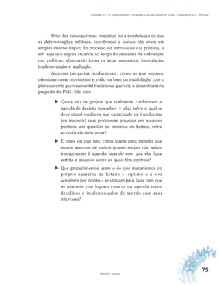 75Módulo Básico
Unidade 2 – O Planejamento Estratégico Governamental como Convergência e Enfoque
Uma das consequências imediatas foi a constatação de que
as determinações políticas, econômicas e sociais não eram um
simples insumo (input) do processo de formulação das políticas, e
sim algo que seguia atuando ao longo do processo da elaboração
das políticas, abarcando todos os seus momentos: formulação,
implementação e avaliação.
Algumas perguntas fundacionais, como as que seguem,
orientaram esse movimento e estão na base da insatisfação com o
planejamento governamental tradicional que veio a desembocar na
proposta do PEG. São elas:
 Quais são os grupos que realmente conformam a
agenda de decisão (agendum = algo sobre o qual se
deve atuar) mediante sua capacidade de transformar
(ou travestir) seus problemas privados em assuntos
públicos, em questões de interesse do Estado, sobre
os quais ele deve atuar?
 E, mais do que isto, como fazem para impedir que
outros assuntos de outros grupos sociais não sejam
incorporados à agenda fazendo com que ela fique
restrita a assuntos sobre os quais têm controle?
 Que procedimentos usam e de que mecanismos do
próprio aparelho de Estado – legítimo e a eles
acessíveis por direito – se utilizam para fazer com que
os assuntos que logram colocar na agenda sejam
decididos e implementados de acordo com seus
interesses?
 