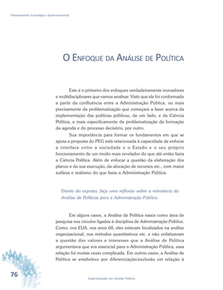 76 Especialização em Gestão Pública
Planejamento Estratégico Governamental
O ENFOQUE DA ANÁLISE DE POLÍTICA
Este é o primeiro dos enfoques verdadeiramente inovadores
e multidisciplinares que vamos analisar. Visto que ele foi conformado
a partir da confluência entre a Administração Pública, ou mais
precisamente da problematização que começara a fazer acerca da
implementação das políticas públicas, de um lado, e da Ciência
Política, e mais especificamente da problematização da formação
da agenda e do processo decisório, por outro.
Sua importância para formar os fundamentos em que se
apoia a proposta do PEG está relacionada à capacidade de enfocar
a interface entre a sociedade e o Estado e o seu próprio
funcionamento de um modo mais revelador do que até então fazia
a Ciência Política. Além de enfocar a questão da elaboração dos
planos e da sua execução, da alocação de recursos etc., com maior
sutileza e realismo do que fazia a Administração Pública.
Diante do exposto, faça uma reflexão sobre a relevância da
Análise de Políticas para a Administração Pública.
Em alguns casos, a Análise de Política nasce como área de
pesquisa nos círculos ligados à disciplina de Administração Pública.
Como, nos EUA, nos anos 60, eles estavam focalizados na análise
organizacional, nos métodos quantitativos etc. e não enfatizavam
a questão dos valores e interesses que a Análise de Política
argumentava que era essencial para a Administração Pública, essa
relação foi muitas vezes complicada. Em outros casos, a Análise de
Política se estabelece por diferenciação/exclusão em relação à
 