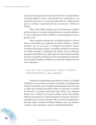 78 Especialização em Gestão Pública
Planejamento Estratégico Governamental
as causas e consequências da ação governamental, os pesquisadores
cientistas políticos têm-se concentrado nas instituições e nas
estruturas de governo, só há pouco registrando-se o deslocamento
para um enfoque comportamental que caracteriza a Análise de
Política.
Ham e Hill (1993) ressaltam que só recentemente a política
pública tornou-se um objeto importante para os cientistas políticos.
E o que a distingue da Ciência Política é a preocupação de como o
governo a faz.
Assim, podemos afirmar que as políticas públicas a vida de
todos os envolvidos por problemas de esferas públicas e política
(politics), que os processos e resultados de políticas sempre
envolvem vários grupos sociais, e as políticas públicas se constituem
em objeto específico e qualificado de disputa entre os diferentes
agrupamentos políticos com algum grau de interesse pelas questões
que têm no aparelho de Estado um lócus privilegiado de expressão,
vem tornando a Análise de Política um campo de trabalho cada vez
mais importante.
Você deve estar se perguntando: Análise de Política e
Administração Pública, o que as distingue?
Segundo os pesquisadores que fundam o campo, é na Análise
de Política, em seu caráter normativo (no sentido de explicitamente
portador de valores), que é revelada a preocupação acerca de como
as ideias que emergem da análise podem ser aplicadas no sentido
de alavancar um projeto social alternativo. Neste caso, podemos
afirmar que a melhoria do processo político através das políticas
públicas que promovem a democratização do processo decisório é
assumida como um viés normativo. Mas, os mesmos pesquisadores
apontam ainda a Análise de Política também como um problem-
oriented, o que demanda e suscita a interdisciplinariedade.
 