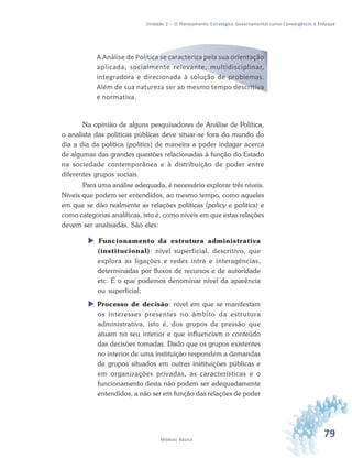 79Módulo Básico
Unidade 2 – O Planejamento Estratégico Governamental como Convergência e Enfoque
A Análise de Política se caracteriza pela sua orientação
aplicada, socialmente relevante, multidisciplinar,
integradora e direcionada à solução de problemas.
Além de sua natureza ser ao mesmo tempo descritiva
e normativa.
Na opinião de alguns pesquisadores de Análise de Política,
o analista das políticas públicas deve situar-se fora do mundo do
dia a dia da política (politics) de maneira a poder indagar acerca
de algumas das grandes questões relacionadas à função do Estado
na sociedade contemporânea e à distribuição de poder entre
diferentes grupos sociais.
Para uma análise adequada, é necessário explorar três níveis.
Níveis que podem ser entendidos, ao mesmo tempo, como aqueles
em que se dão realmente as relações políticas (policy e politics) e
como categorias analíticas, isto é, como níveis em que estas relações
devem ser analisadas. São eles:
 Funcionamento da estrutura administrativa
(institucional): nível superficial, descritivo, que
explora as ligações e redes intra e interagências,
determinadas por fluxos de recursos e de autoridade
etc. É o que podemos denominar nível da aparência
ou superficial;
 Processo de decisão: nível em que se manifestam
os interesses presentes no âmbito da estrutura
administrativa, isto é, dos grupos de pressão que
atuam no seu interior e que influenciam o conteúdo
das decisões tomadas. Dado que os grupos existentes
no interior de uma instituição respondem a demandas
de grupos situados em outras instituições públicas e
em organizações privadas, as características e o
funcionamento desta não podem ser adequadamente
entendidos, a não ser em função das relações de poder
 