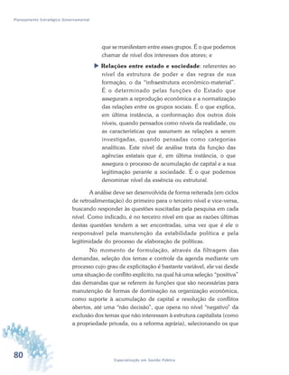 80 Especialização em Gestão Pública
Planejamento Estratégico Governamental
que se manifestam entre esses grupos. É o que podemos
chamar de nível dos interesses dos atores; e
 Relações entre estado e sociedade: referentes ao
nível da estrutura de poder e das regras de sua
formação, o da “infraestrutura econômico-material”.
É o determinado pelas funções do Estado que
asseguram a reprodução econômica e a normatização
das relações entre os grupos sociais. É o que explica,
em última instância, a conformação dos outros dois
níveis, quando pensados como níveis da realidade, ou
as características que assumem as relações a serem
investigadas, quando pensadas como categorias
analíticas. Este nível de análise trata da função das
agências estatais que é, em última instância, o que
assegura o processo de acumulação de capital e a sua
legitimação perante a sociedade. É o que podemos
denominar nível da essência ou estrutural.
A análise deve ser desenvolvida de forma reiterada (em ciclos
de retroalimentação) do primeiro para o terceiro nível e vice-versa,
buscando responder às questões suscitadas pela pesquisa em cada
nível. Como indicado, é no terceiro nível em que as razões últimas
destas questões tendem a ser encontradas, uma vez que é ele o
responsável pela manutenção da estabilidade política e pela
legitimidade do processo de elaboração de políticas.
No momento de formulação, através da filtragem das
demandas, seleção dos temas e controle da agenda mediante um
processo cujo grau de explicitação é bastante variável, ele vai desde
uma situação de conflito explícito, na qual há uma seleção “positiva”
das demandas que se referem às funções que são necessárias para
manutenção de formas de dominação na organização econômica,
como suporte à acumulação de capital e resolução de conflitos
abertos, até uma “não decisão”, que opera no nível “negativo” da
exclusão dos temas que não interessam à estrutura capitalista (como
a propriedade privada, ou a reforma agrária), selecionando os que
 