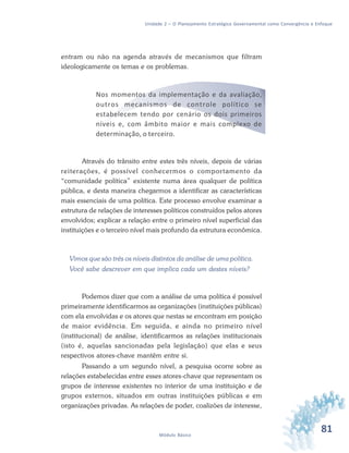 81Módulo Básico
Unidade 2 – O Planejamento Estratégico Governamental como Convergência e Enfoque
entram ou não na agenda através de mecanismos que filtram
ideologicamente os temas e os problemas.
Nos momentos da implementação e da avaliação,
outros mecanismos de controle político se
estabelecem tendo por cenário os dois primeiros
níveis e, com âmbito maior e mais complexo de
determinação, o terceiro.
Através do trânsito entre estes três níveis, depois de várias
reiterações, é possível conhecermos o comportamento da
“comunidade política” existente numa área qualquer de política
pública, e desta maneira chegarmos a identificar as características
mais essenciais de uma política. Este processo envolve examinar a
estrutura de relações de interesses políticos construídos pelos atores
envolvidos; explicar a relação entre o primeiro nível superficial das
instituições e o terceiro nível mais profundo da estrutura econômica.
Vimos que são três os níveis distintos da análise de uma política.
Você sabe descrever em que implica cada um destes níveis?
Podemos dizer que com a análise de uma política é possível
primeiramente identificarmos as organizações (instituições públicas)
com ela envolvidas e os atores que nestas se encontram em posição
de maior evidência. Em seguida, e ainda no primeiro nível
(institucional) de análise, identificarmos as relações institucionais
(isto é, aquelas sancionadas pela legislação) que elas e seus
respectivos atores-chave mantêm entre si.
Passando a um segundo nível, a pesquisa ocorre sobre as
relações estabelecidas entre esses atores-chave que representam os
grupos de interesse existentes no interior de uma instituição e de
grupos externos, situados em outras instituições públicas e em
organizações privadas. As relações de poder, coalizões de interesse,
 