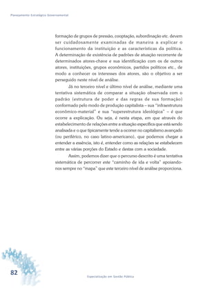 82 Especialização em Gestão Pública
Planejamento Estratégico Governamental
formação de grupos de pressão, cooptação, subordinação etc. devem
ser cuidadosamente examinadas de maneira a explicar o
funcionamento da instituição e as características da política.
A determinação de existência de padrões de atuação recorrente de
determinados atores-chave e sua identificação com os de outros
atores, instituições, grupos econômicos, partidos políticos etc., de
modo a conhecer os interesses dos atores, são o objetivo a ser
perseguido neste nível de análise.
Já no terceiro nível e último nível de análise, mediante uma
tentativa sistemática de comparar a situação observada com o
padrão (estrutura de poder e das regras de sua formação)
conformado pelo modo de produção capitalista – sua “infraestrutura
econômico-material” e sua “superestrutura ideológica” – é que
ocorre a explicação. Ou seja, é nesta etapa, em que através do
estabelecimento de relações entre a situação específica que está sendo
analisada e o que tipicamente tende a ocorrer no capitalismo avançado
(ou periférico, no caso latino-americano), que podemos chegar a
entender a essência, isto é, entender como as relações se estabelecem
entre as várias porções do Estado e destas com a sociedade.
Assim, podemos dizer que o percurso descrito é uma tentativa
sistemática de percorrer este “caminho de ida e volta” apoiando-
nos sempre no “mapa” que este terceiro nível de análise proporciona.
 