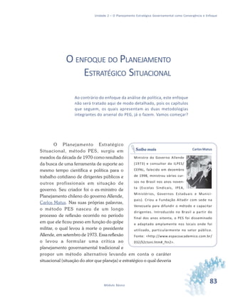 83Módulo Básico
Unidade 2 – O Planejamento Estratégico Governamental como Convergência e Enfoque
O ENFOQUE DO PLANEJAMENTO
ESTRATÉGICO SITUACIONAL
Ao contrário do enfoque da análise de política, este enfoque
não será tratado aqui de modo detalhado, pois os capítulos
que seguem, os quais apresentam as duas metodologias
integrantes do arsenal do PEG, já o fazem. Vamos começar?
O Planejamento Estratégico
Situacional, método PES, surgiu em
meados da década de 1970 como resultado
da busca de uma ferramenta de suporte ao
mesmo tempo científica e política para o
trabalho cotidiano de dirigentes públicos e
outros profissionais em situação de
governo. Seu criador foi o ex-ministro de
Planejamento chileno do governo Allende,
Carlos Matus. Nas suas próprias palavras,
o método PES nasceu de um longo
processo de reflexão ocorrido no período
em que ele ficou preso em função do golpe
militar, o qual levou à morte o presidente
Allende, em setembro de 1973. Essa reflexão
o levou a formular uma crítica ao
planejamento governamental tradicional e
propor um método alternativo levando em conta o caráter
situacional (situação do ator que planeja) e estratégico o qual deveria
Carlos Matus
Ministro do Governo Allende
(1973) e consultor do ILPES/
CEPAL, falecido em dezembro
de 1998, ministrou vários cur-
sos no Brasil nos anos noven-
ta (Escolas Sindicais, IPEA,
Ministérios, Governos Estaduais e Munici-
pais). Criou a Fundação Altadir com sede na
Venezuela para difundir o método e capacitar
dirigentes. Introduzido no Brasil a partir do
final dos anos oitenta, o PES foi disseminado
e adaptado amplamente nos locais onde foi
utilizado, particularmente no setor público.
Fonte: <http://www.espacoacademico.com.br/
032/32ctoni.htm#_ftn2>.
Saiba mais
 