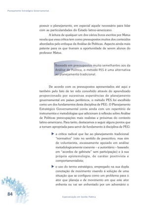 84 Especialização em Gestão Pública
Planejamento Estratégico Governamental
possuir o planejamento, em especial aquele necessário para lidar
com as particularidades do Estado latino-americano.
A leitura de qualquer um dos vários livros escritos por Matus
revela que essa crítica tem como pressupostos muitos dos conteúdos
abordados pelo enfoque da Análise de Políticas. Aspecto ainda mais
patente para os que tiveram a oportunidade de serem alunos do
professor Matus.
Baseado em pressupostos muito semelhantes aos da
Análise de Política, o método PES é uma alternativa
ao planejamento tradicional.
De acordo com os pressupostos apresentados até aqui e
também pelo fato de ter sido concebido através do aprendizado
proporcionado por sucessivas experiências de planejamento
governamental em países periféricos, o método PES foi escolhido
como um dos fundamentos desta disciplina de PEG. O Planejamento
Estratégico Governamental conta ainda com um repertório de
instrumentos e metodologias que adicionam à reflexão sobre Análise
de Políticas preocupações mais realistas e próximas do contexto
latino-americano. Para tanto, destacamos a seguir alguns pontos que
a tornam apropriada para servir de fundamento à disciplina de PEG:
 a crítica radical que faz ao planejamento tradicional
“normativo” (não no sentido de prescritivo, mas sim
de voluntarista, escassamente apoiado em análise
metodologicamente coerente – e autoritário – baseado
em “acordos de gabinete” sem participação) e à sua
própria epistemologia, de caráter positivista e
comportamentalista;
 o uso do termo estratégico, empregado na sua dupla
conotação de movimento visando à solução de uma
situação que se configura como um problema para o
ator que planeja e de movimento em que este ator
enfrenta ou vai ser enfrentado por um adversário o
 