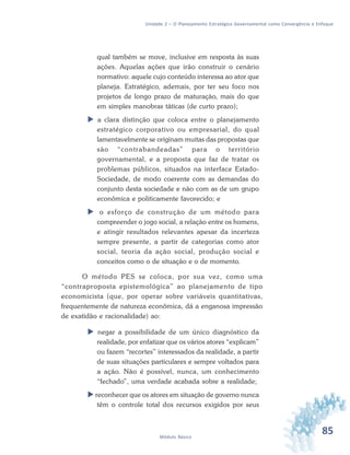 85Módulo Básico
Unidade 2 – O Planejamento Estratégico Governamental como Convergência e Enfoque
qual também se move, inclusive em resposta às suas
ações. Aquelas ações que irão construir o cenário
normativo: aquele cujo conteúdo interessa ao ator que
planeja. Estratégico, ademais, por ter seu foco nos
projetos de longo prazo de maturação, mais do que
em simples manobras táticas (de curto prazo);
 a clara distinção que coloca entre o planejamento
estratégico corporativo ou empresarial, do qual
lamentavelmente se originam muitas das propostas que
são “contrabandeadas” para o território
governamental, e a proposta que faz de tratar os
problemas públicos, situados na interface Estado-
Sociedade, de modo coerente com as demandas do
conjunto desta sociedade e não com as de um grupo
econômica e politicamente favorecido; e
 o esforço de construção de um método para
compreender o jogo social, a relação entre os homens,
e atingir resultados relevantes apesar da incerteza
sempre presente, a partir de categorias como ator
social, teoria da ação social, produção social e
conceitos como o de situação e o de momento.
O método PES se coloca, por sua vez, como uma
“contraproposta epistemológica” ao planejamento de tipo
economicista (que, por operar sobre variáveis quantitativas,
frequentemente de natureza econômica, dá a enganosa impressão
de exatidão e racionalidade) ao:
 negar a possibilidade de um único diagnóstico da
realidade, por enfatizar que os vários atores “explicam”
ou fazem “recortes” interessados da realidade, a partir
de suas situações particulares e sempre voltados para
a ação. Não é possível, nunca, um conhecimento
“fechado”, uma verdade acabada sobre a realidade;
 reconhecer que os atores em situação de governo nunca
têm o controle total dos recursos exigidos por seus
 