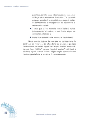 86 Especialização em Gestão Pública
Planejamento Estratégico Governamental
projetos e, por isto, nunca há certeza de que suas ações
alcançarão os resultados esperados. Os recursos
escassos não são só os econômicos, mas os de poder,
de conhecimento e de capacidade de organização e
gestão, entre outros;
 aceitar que a ação humana é intencional e nunca
inteiramente previsível, como fazem supor os
comportamentalistas; e
 aceitar que o jogo social é sempre de “final aberto”.
Nesta medida, apesar da incerteza, da incapacidade de
controlar os recursos, do abandono de qualquer posição
determinística, há sempre espaço para a ação humana intencional,
para se “fazer história”, para se “construir sujeitos” individuais e
coletivos e para se lutar contra a improvisação, construindo um
caminho possível que se aproxime do rumo desejado.
 